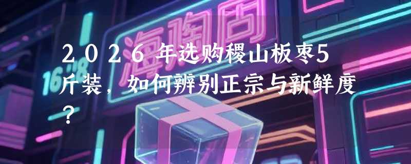 2026年选购稷山板枣5斤装，如何辨别正宗与新鲜度？