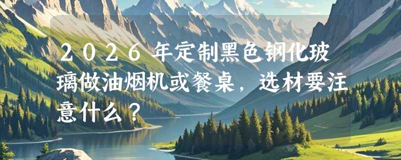 2026年定制黑色钢化玻璃做油烟机或餐桌，选材要注意什么？