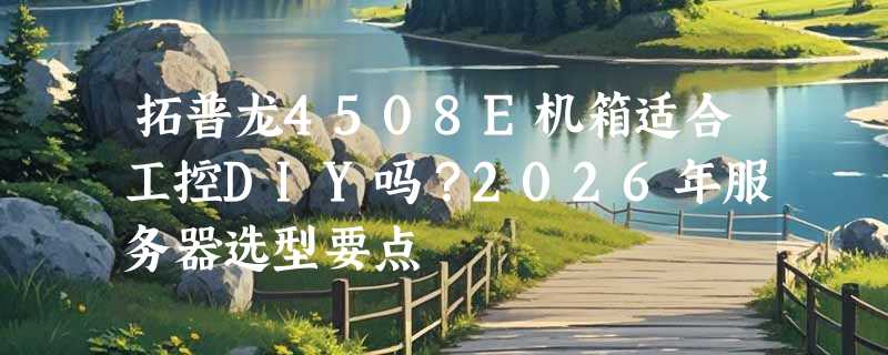 拓普龙4508E机箱适合工控DIY吗？2026年服务器选型要点