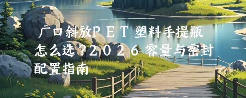 广口斜放PET塑料手提瓶怎么选？2026容量与密封配置指南