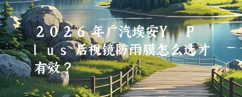 2026年广汽埃安Y Plus后视镜防雨膜怎么选才有效？