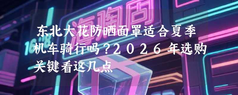 东北大花防晒面罩适合夏季机车骑行吗？2026年选购关键看这几点