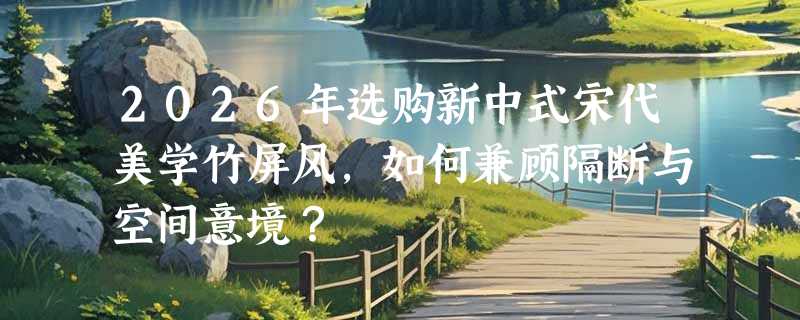 2026年选购新中式宋代美学竹屏风，如何兼顾隔断与空间意境？