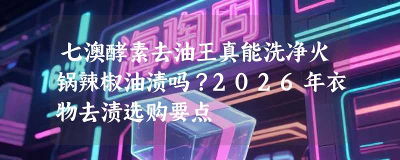 七澳酵素去油王真能洗净火锅辣椒油渍吗？2026年衣物去渍选购要点