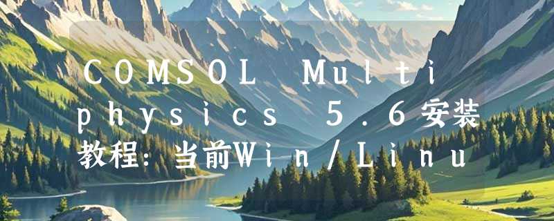 COMSOL Multiphysics 5.6安装教程：当前Win/Linux跨平台部署关键点是什么？