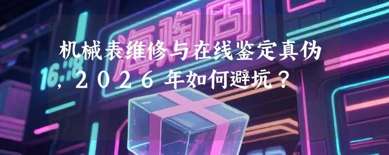 机械表维修与在线鉴定真伪，2026年如何避坑？