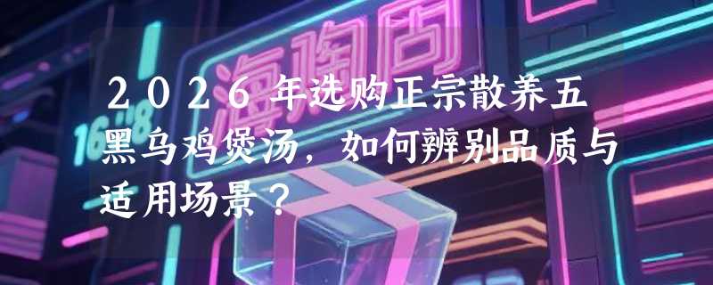 2026年选购正宗散养五黑乌鸡煲汤，如何辨别品质与适用场景？