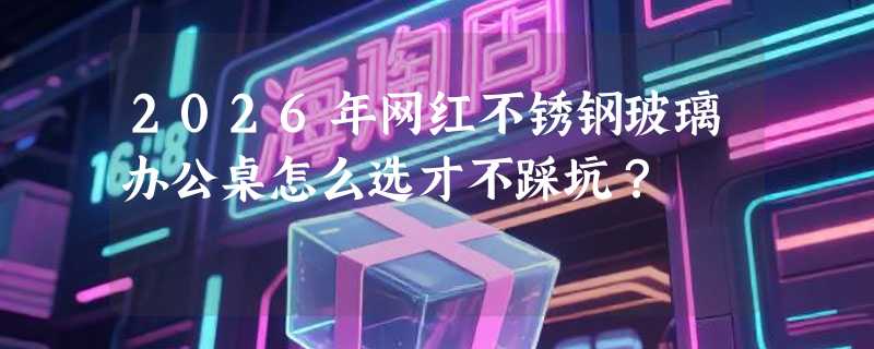 2026年网红不锈钢玻璃办公桌怎么选才不踩坑？