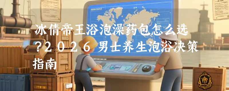 冰倩帝王浴泡澡药包怎么选？2026男士养生泡浴决策指南
