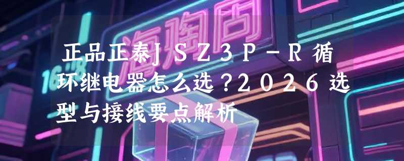 正品正泰JSZ3P-R循环继电器怎么选？2026选型与接线要点解析