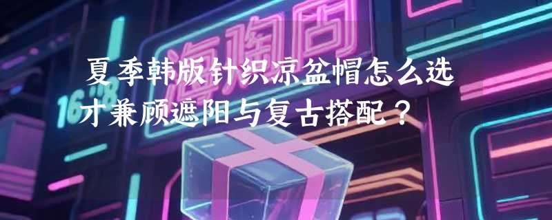 夏季韩版针织凉盆帽怎么选才兼顾遮阳与复古搭配？