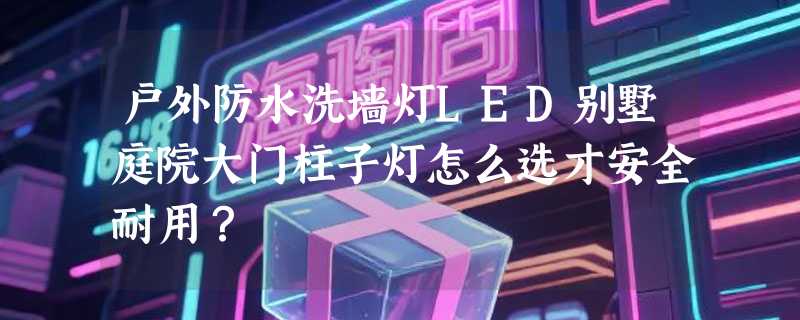 户外防水洗墙灯LED别墅庭院大门柱子灯怎么选才安全耐用？