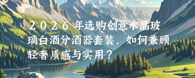 2026年选购创意水晶玻璃白酒分酒器套装，如何兼顾轻奢质感与实用？
