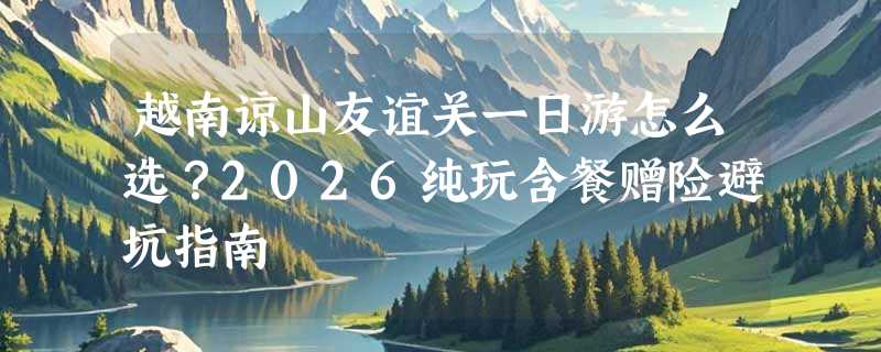 越南谅山友谊关一日游怎么选？2026纯玩含餐赠险避坑指南
