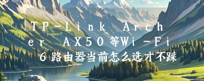 TP-Link Archer AX50等Wi-Fi 6路由器当前怎么选才不踩坑？