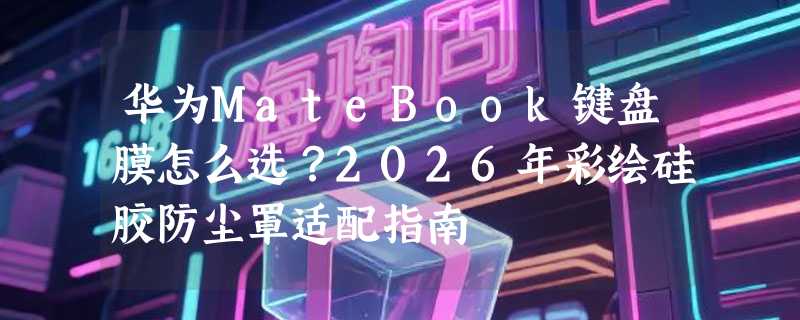 华为MateBook键盘膜怎么选？2026年彩绘硅胶防尘罩适配指南