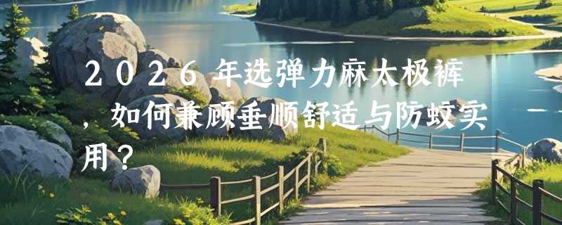 2026年选弹力麻太极裤，如何兼顾垂顺舒适与防蚊实用？