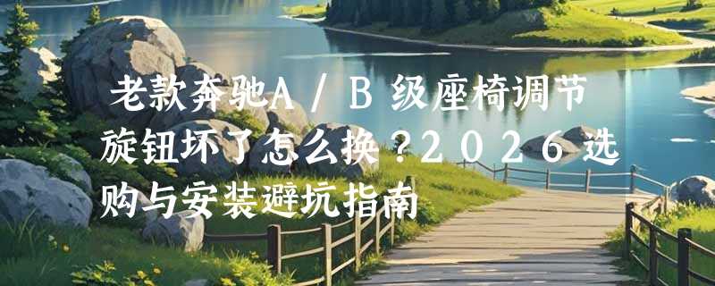 老款奔驰A/B级座椅调节旋钮坏了怎么换？2026选购与安装避坑指南