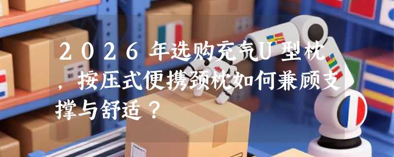 2026年选购充气U型枕，按压式便携颈枕如何兼顾支撑与舒适？