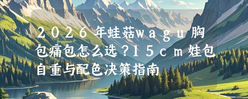 2026年蛙菇wagu胸包痛包怎么选？15cm娃包自重与配色决策指南
