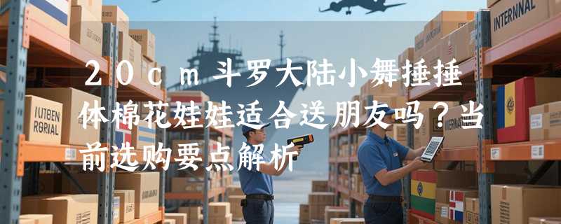 20cm斗罗大陆小舞捶捶体棉花娃娃适合送朋友吗？当前选购要点解析