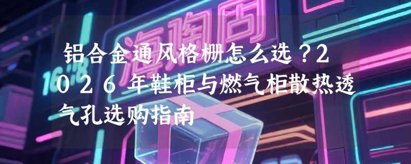 铝合金通风格栅怎么选？2026年鞋柜与燃气柜散热透气孔选购指南