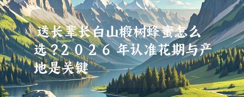 送长辈长白山椴树蜂蜜怎么选？2026年认准花期与产地是关键
