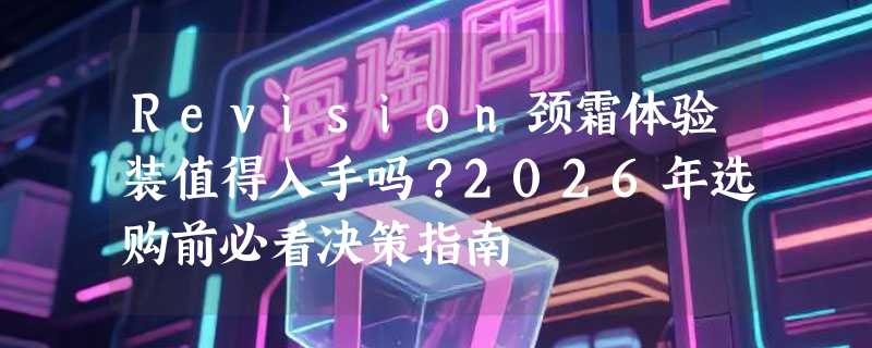 Revision颈霜体验装值得入手吗？2026年选购前必看决策指南