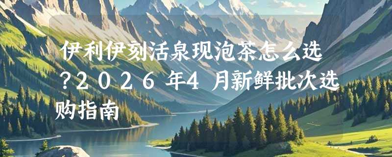 伊利伊刻活泉现泡茶怎么选？2026年4月新鲜批次选购指南