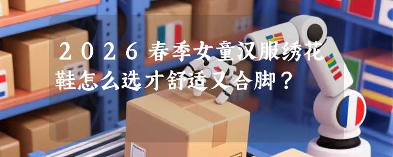 2026春季女童汉服绣花鞋怎么选才舒适又合脚？