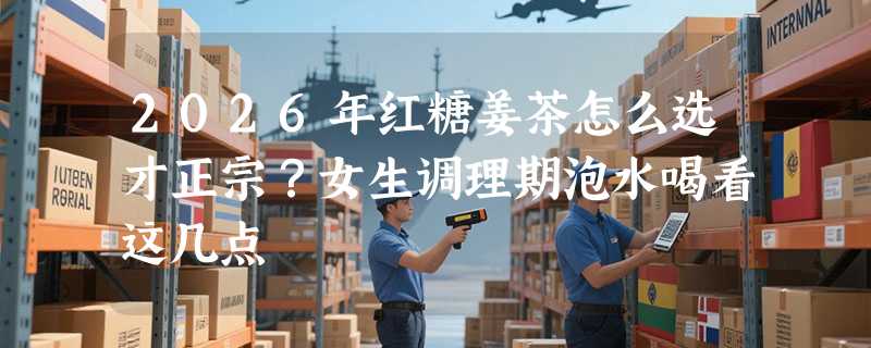2026年红糖姜茶怎么选才正宗？女生调理期泡水喝看这几点