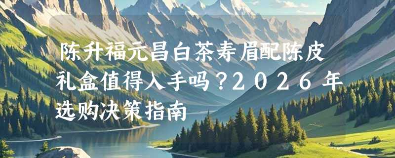 陈升福元昌白茶寿眉配陈皮礼盒值得入手吗？2026年选购决策指南