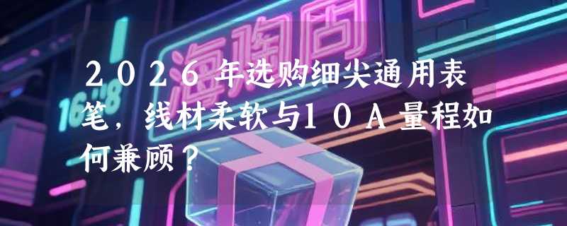 2026年选购细尖通用表笔，线材柔软与10A量程如何兼顾？