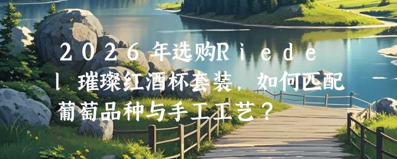 2026年选购Riedel璀璨红酒杯套装，如何匹配葡萄品种与手工工艺？