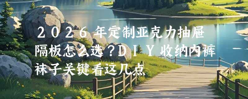 2026年定制亚克力抽屉隔板怎么选？DIY收纳内裤袜子关键看这几点