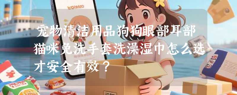 宠物清洁用品狗狗眼部耳部猫咪免洗手套洗澡湿巾怎么选才安全有效？