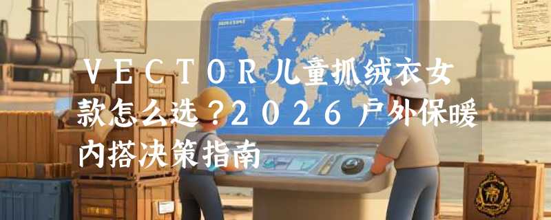 VECTOR儿童抓绒衣女款怎么选？2026户外保暖内搭决策指南
