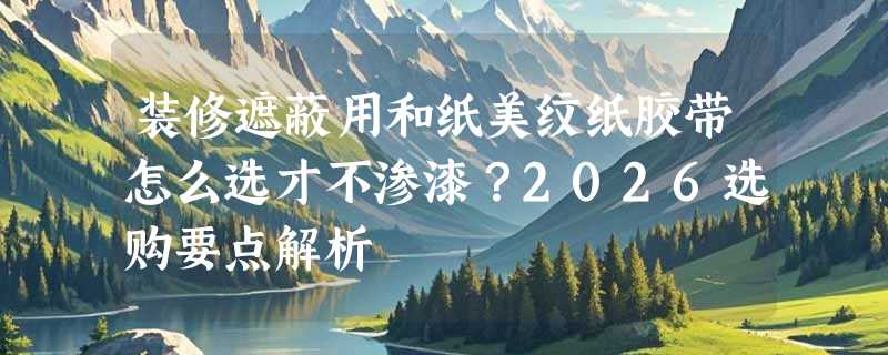 装修遮蔽用和纸美纹纸胶带怎么选才不渗漆？2026选购要点解析