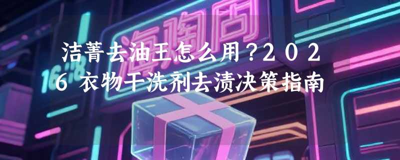洁菁去油王怎么用？2026衣物干洗剂去渍决策指南