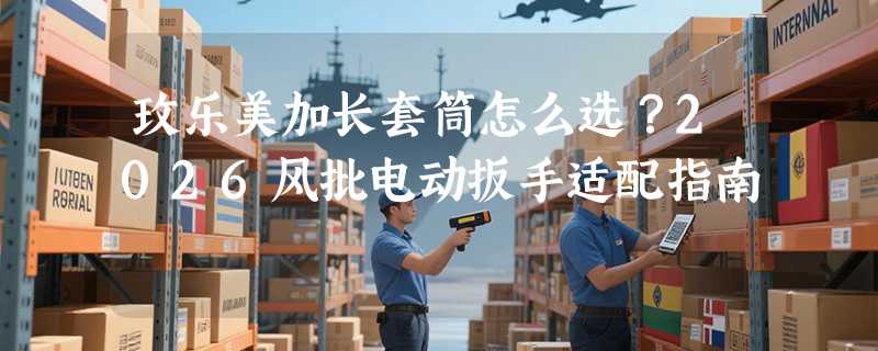 玫乐美加长套筒怎么选？2026风批电动扳手适配指南