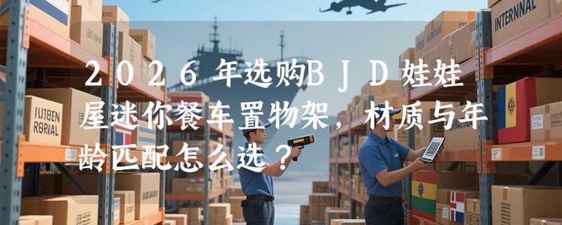 2026年选购BJD娃娃屋迷你餐车置物架，材质与年龄匹配怎么选？