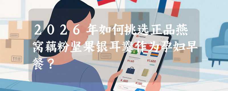 2026年如何挑选正品燕窝藕粉坚果银耳羹作为孕妇早餐？