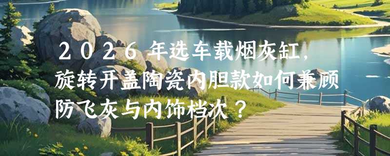 2026年选车载烟灰缸，旋转开盖陶瓷内胆款如何兼顾防飞灰与内饰档次？