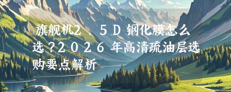 旗舰机2.5D钢化膜怎么选？2026年高清疏油层选购要点解析