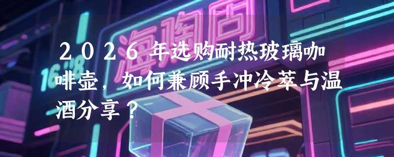 2026年选购耐热玻璃咖啡壶，如何兼顾手冲冷萃与温酒分享？