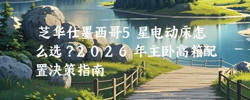 芝华仕墨西哥5星电动床怎么选？2026年主卧高箱配置决策指南