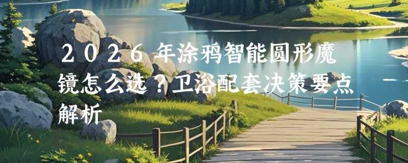 2026年涂鸦智能圆形魔镜怎么选？卫浴配套决策要点解析