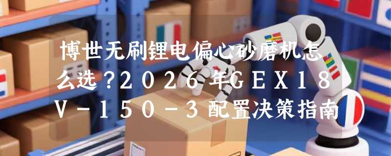 博世无刷锂电偏心砂磨机怎么选？2026年GEX18V-150-3配置决策指南