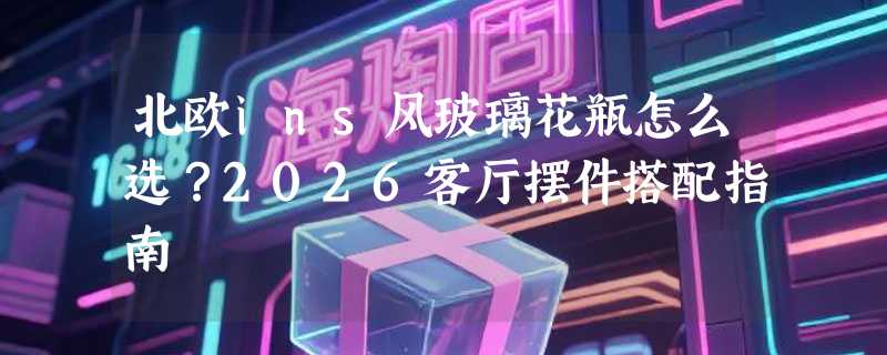 北欧ins风玻璃花瓶怎么选？2026客厅摆件搭配指南