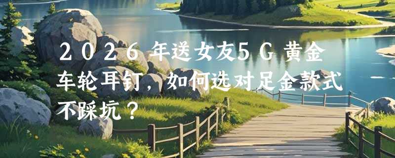 2026年送女友5G黄金车轮耳钉，如何选对足金款式不踩坑？